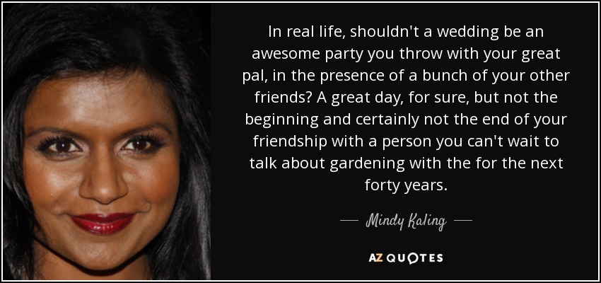 In real life, shouldn't a wedding be an awesome party you throw with your great pal, in the presence of a bunch of your other friends? A great day, for sure, but not the beginning and certainly not the end of your friendship with a person you can't wait to talk about gardening with the for the next forty years. - Mindy Kaling