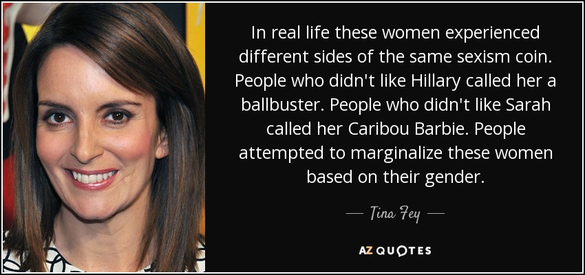 In real life these women experienced different sides of the same sexism coin. People who didn't like Hillary called her a ballbuster. People who didn't like Sarah called her Caribou Barbie. People attempted to marginalize these women based on their gender. - Tina Fey