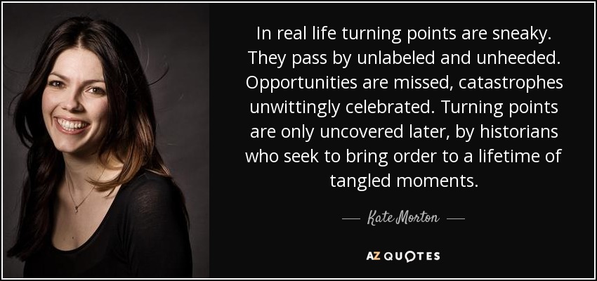In real life turning points are sneaky. They pass by unlabeled and unheeded. Opportunities are missed, catastrophes unwittingly celebrated. Turning points are only uncovered later, by historians who seek to bring order to a lifetime of tangled moments. - Kate Morton