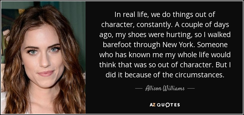 In real life, we do things out of character, constantly. A couple of days ago, my shoes were hurting, so I walked barefoot through New York. Someone who has known me my whole life would think that was so out of character. But I did it because of the circumstances. - Allison Williams