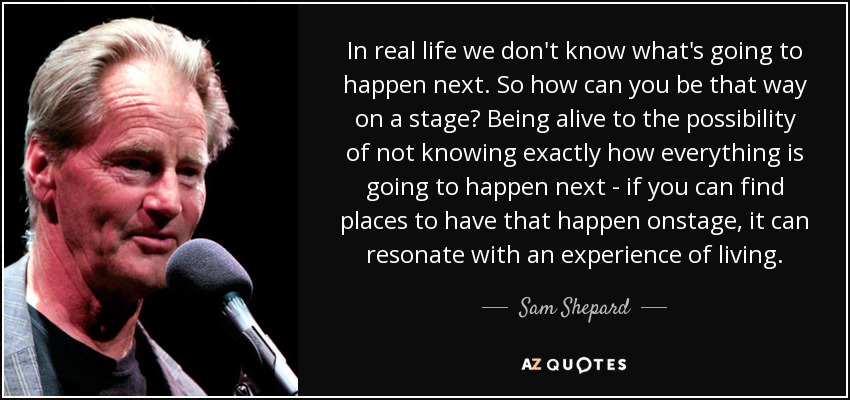 In real life we don't know what's going to happen next. So how can you be that way on a stage? Being alive to the possibility of not knowing exactly how everything is going to happen next - if you can find places to have that happen onstage, it can resonate with an experience of living. - Sam Shepard