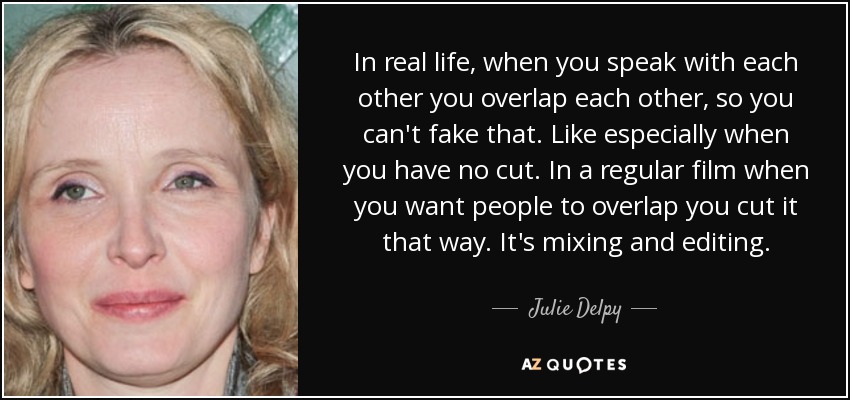 In real life, when you speak with each other you overlap each other, so you can't fake that. Like especially when you have no cut. In a regular film when you want people to overlap you cut it that way. It's mixing and editing. - Julie Delpy