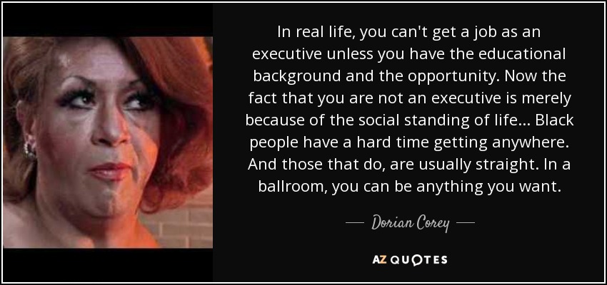 In real life, you can't get a job as an executive unless you have the educational background and the opportunity. Now the fact that you are not an executive is merely because of the social standing of life... Black people have a hard time getting anywhere. And those that do, are usually straight. In a ballroom, you can be anything you want. - Dorian Corey