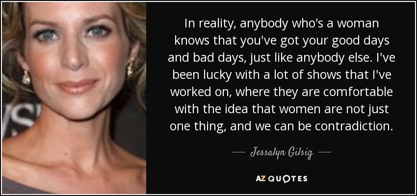 In reality, anybody who's a woman knows that you've got your good days and bad days, just like anybody else. I've been lucky with a lot of shows that I've worked on, where they are comfortable with the idea that women are not just one thing, and we can be contradiction. - Jessalyn Gilsig
