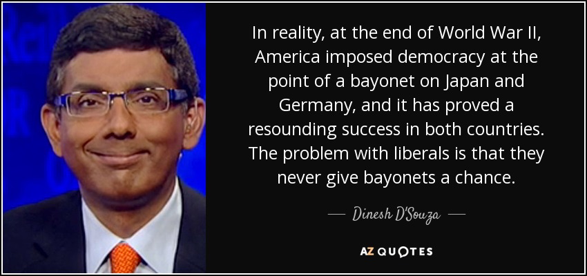 In reality, at the end of World War II, America imposed democracy at the point of a bayonet on Japan and Germany, and it has proved a resounding success in both countries. The problem with liberals is that they never give bayonets a chance. - Dinesh D'Souza