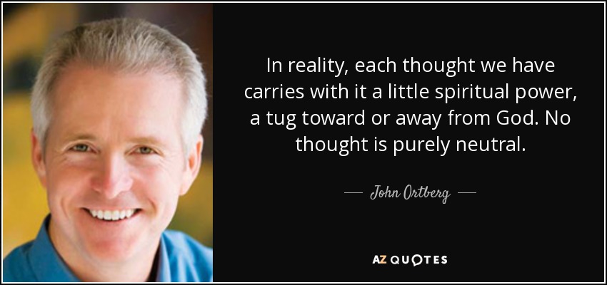 In reality, each thought we have carries with it a little spiritual power, a tug toward or away from God. No thought is purely neutral. - John Ortberg