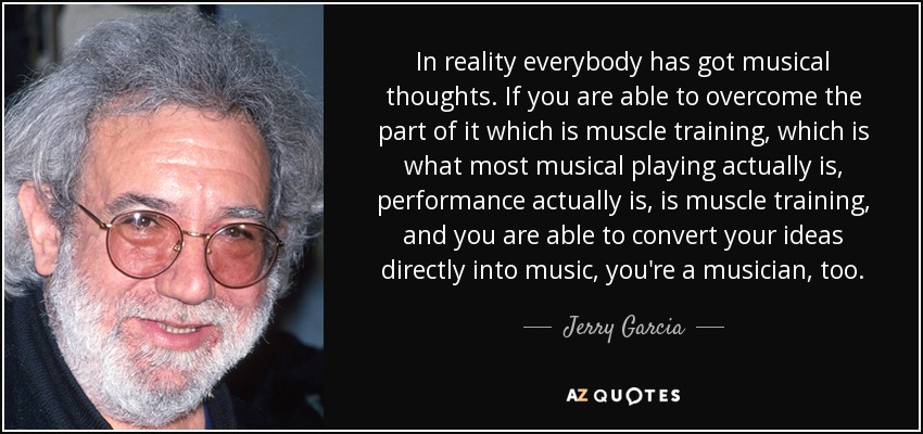 In reality everybody has got musical thoughts. If you are able to overcome the part of it which is muscle training, which is what most musical playing actually is, performance actually is, is muscle training, and you are able to convert your ideas directly into music, you're a musician, too. - Jerry Garcia