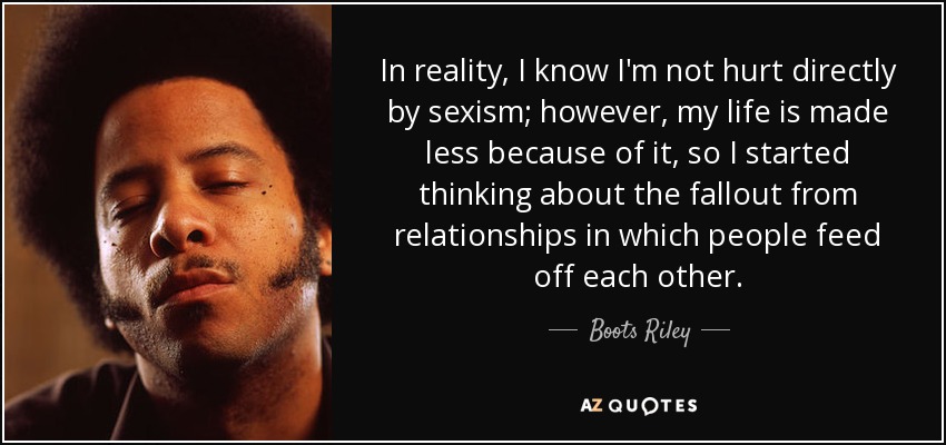 In reality, I know I'm not hurt directly by sexism; however, my life is made less because of it, so I started thinking about the fallout from relationships in which people feed off each other. - Boots Riley