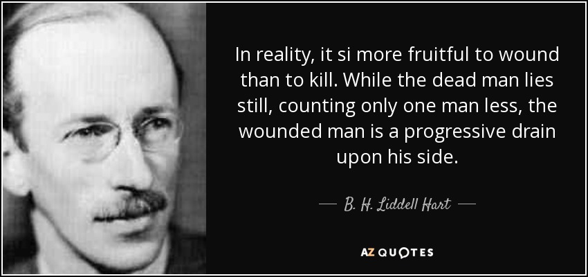 In reality, it si more fruitful to wound than to kill. While the dead man lies still, counting only one man less, the wounded man is a progressive drain upon his side. - B. H. Liddell Hart