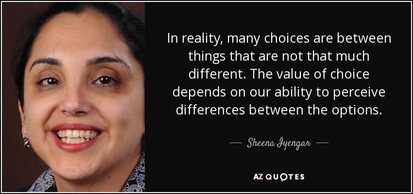 In reality, many choices are between things that are not that much different. The value of choice depends on our ability to perceive differences between the options. - Sheena Iyengar