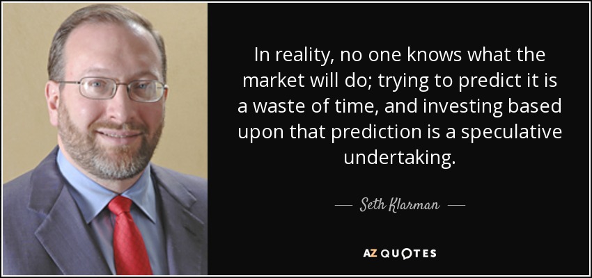 In reality, no one knows what the market will do; trying to predict it is a waste of time, and investing based upon that prediction is a speculative undertaking. - Seth Klarman