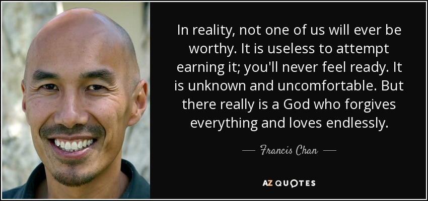 In reality, not one of us will ever be worthy. It is useless to attempt earning it; you'll never feel ready. It is unknown and uncomfortable. But there really is a God who forgives everything and loves endlessly. - Francis Chan