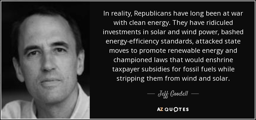 In reality, Republicans have long been at war with clean energy. They have ridiculed investments in solar and wind power, bashed energy-efficiency standards, attacked state moves to promote renewable energy and championed laws that would enshrine taxpayer subsidies for fossil fuels while stripping them from wind and solar. - Jeff Goodell