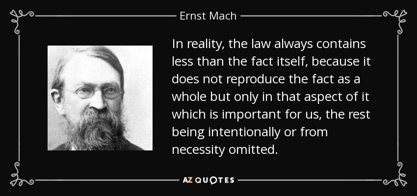 In reality, the law always contains less than the fact itself, because it does not reproduce the fact as a whole but only in that aspect of it which is important for us, the rest being intentionally or from necessity omitted. - Ernst Mach
