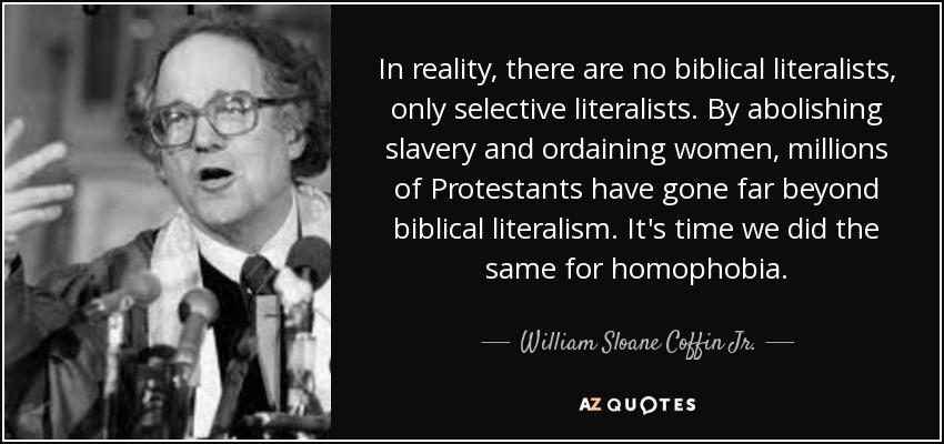 In reality, there are no biblical literalists, only selective literalists. By abolishing slavery and ordaining women, millions of Protestants have gone far beyond biblical literalism. It's time we did the same for homophobia. - William Sloane Coffin