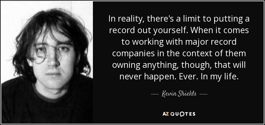 In reality, there's a limit to putting a record out yourself. When it comes to working with major record companies in the context of them owning anything, though, that will never happen. Ever. In my life. - Kevin Shields