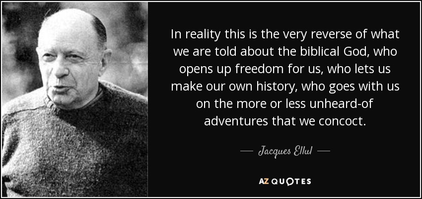 In reality this is the very reverse of what we are told about the biblical God, who opens up freedom for us, who lets us make our own history, who goes with us on the more or less unheard-of adventures that we concoct. - Jacques Ellul