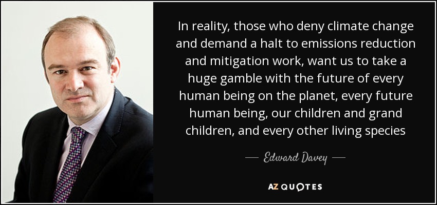 In reality, those who deny climate change and demand a halt to emissions reduction and mitigation work, want us to take a huge gamble with the future of every human being on the planet, every future human being, our children and grand children, and every other living species - Edward Davey