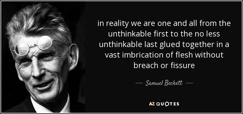 in reality we are one and all from the unthinkable first to the no less unthinkable last glued together in a vast imbrication of flesh without breach or fissure - Samuel Beckett