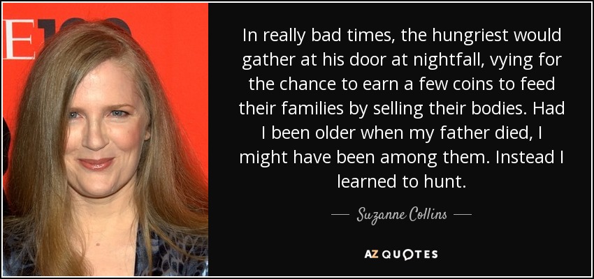 In really bad times, the hungriest would gather at his door at nightfall, vying for the chance to earn a few coins to feed their families by selling their bodies. Had I been older when my father died, I might have been among them. Instead I learned to hunt. - Suzanne Collins