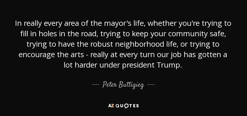In really every area of the mayor's life, whether you're trying to fill in holes in the road, trying to keep your community safe, trying to have the robust neighborhood life, or trying to encourage the arts - really at every turn our job has gotten a lot harder under president Trump. - Peter Buttigieg