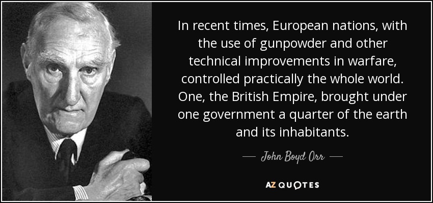 In recent times, European nations, with the use of gunpowder and other technical improvements in warfare, controlled practically the whole world. One, the British Empire, brought under one government a quarter of the earth and its inhabitants. - John Boyd Orr