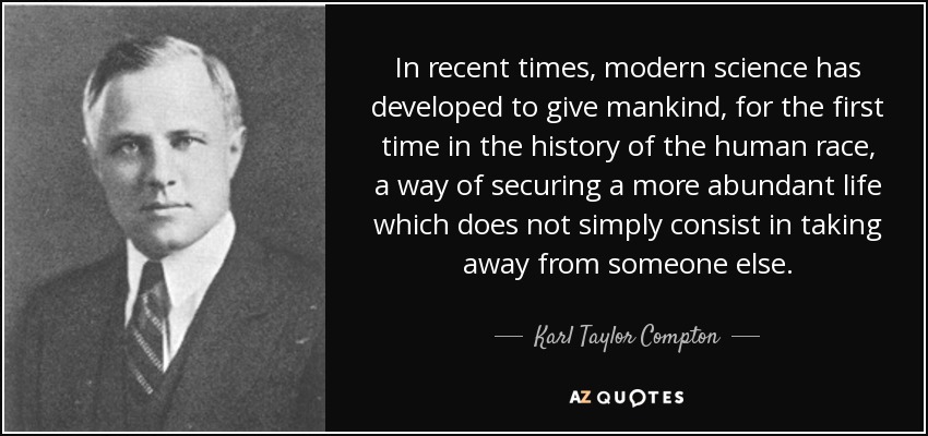 In recent times, modern science has developed to give mankind, for the first time in the history of the human race, a way of securing a more abundant life which does not simply consist in taking away from someone else. - Karl Taylor Compton