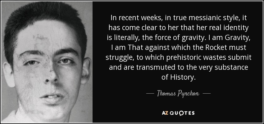 In recent weeks, in true messianic style, it has come clear to her that her real identity is literally, the force of gravity. I am Gravity, I am That against which the Rocket must struggle, to which prehistoric wastes submit and are transmuted to the very substance of History. - Thomas Pynchon