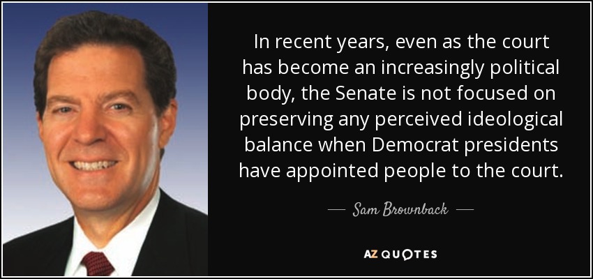 In recent years, even as the court has become an increasingly political body, the Senate is not focused on preserving any perceived ideological balance when Democrat presidents have appointed people to the court. - Sam Brownback