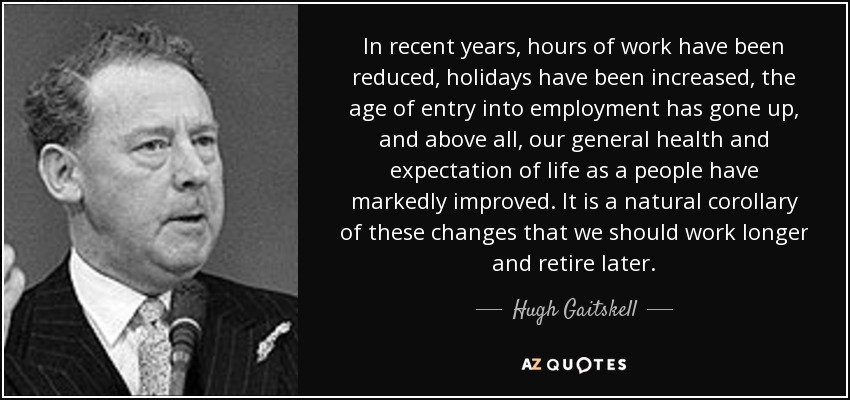 In recent years, hours of work have been reduced, holidays have been increased, the age of entry into employment has gone up, and above all, our general health and expectation of life as a people have markedly improved. It is a natural corollary of these changes that we should work longer and retire later. - Hugh Gaitskell