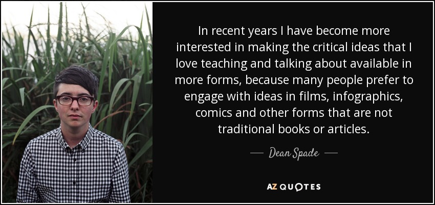 In recent years I have become more interested in making the critical ideas that I love teaching and talking about available in more forms, because many people prefer to engage with ideas in films, infographics, comics and other forms that are not traditional books or articles. - Dean Spade
