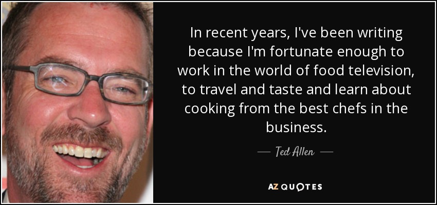 In recent years, I've been writing because I'm fortunate enough to work in the world of food television, to travel and taste and learn about cooking from the best chefs in the business. - Ted Allen