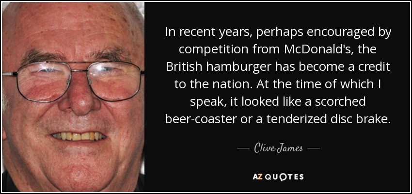 In recent years, perhaps encouraged by competition from McDonald's, the British hamburger has become a credit to the nation. At the time of which I speak, it looked like a scorched beer-coaster or a tenderized disc brake. - Clive James