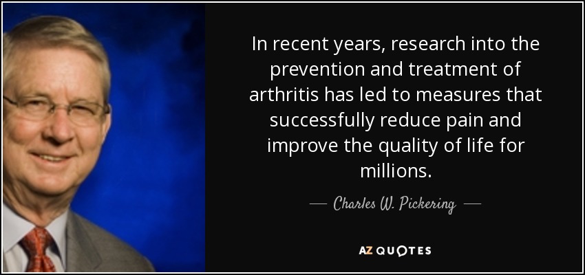 In recent years, research into the prevention and treatment of arthritis has led to measures that successfully reduce pain and improve the quality of life for millions. - Charles W. Pickering