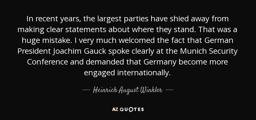 In recent years, the largest parties have shied away from making clear statements about where they stand. That was a huge mistake. I very much welcomed the fact that German President Joachim Gauck spoke clearly at the Munich Security Conference and demanded that Germany become more engaged internationally. - Heinrich August Winkler
