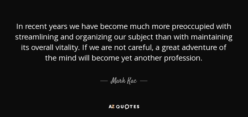 In recent years we have become much more preoccupied with streamlining and organizing our subject than with maintaining its overall vitality. If we are not careful, a great adventure of the mind will become yet another profession. - Mark Kac