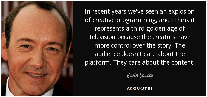 In recent years we've seen an explosion of creative programming, and I think it represents a third golden age of television because the creators have more control over the story. The audience doesn't care about the platform. They care about the content. - Kevin Spacey