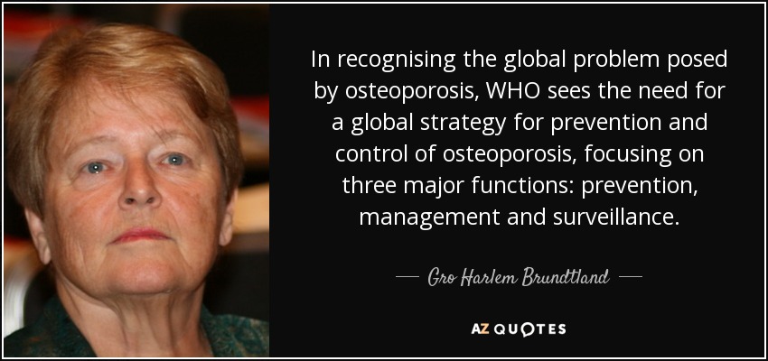 In recognising the global problem posed by osteoporosis, WHO sees the need for a global strategy for prevention and control of osteoporosis, focusing on three major functions: prevention, management and surveillance. - Gro Harlem Brundtland