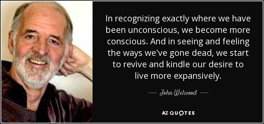 In recognizing exactly where we have been unconscious, we become more conscious. And in seeing and feeling the ways we've gone dead, we start to revive and kindle our desire to live more expansively. - John Welwood