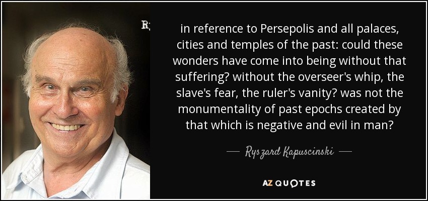 in reference to Persepolis and all palaces, cities and temples of the past: could these wonders have come into being without that suffering? without the overseer's whip, the slave's fear, the ruler's vanity? was not the monumentality of past epochs created by that which is negative and evil in man? - Ryszard Kapuscinski