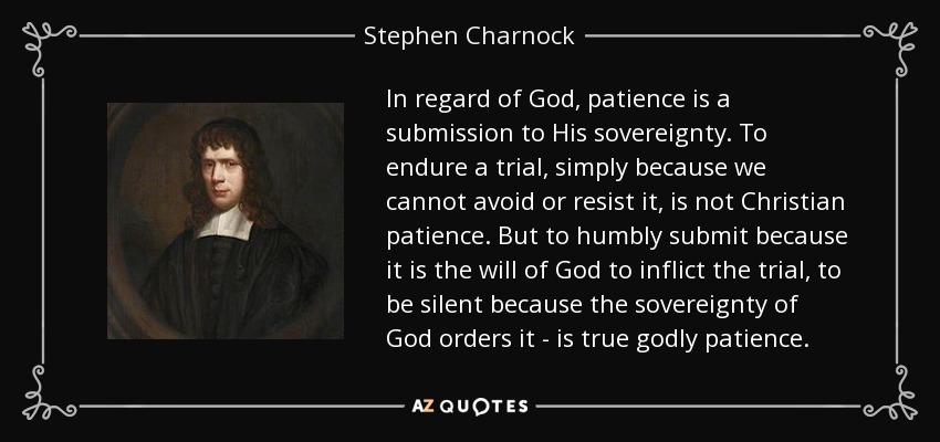 In regard of God, patience is a submission to His sovereignty. To endure a trial, simply because we cannot avoid or resist it, is not Christian patience. But to humbly submit because it is the will of God to inflict the trial, to be silent because the sovereignty of God orders it - is true godly patience. - Stephen Charnock In regard of God, patience is a submission to His sovereignty. To endure a trial, simply because we cannot avoid or resist it, is not Christian patience. But to humbly submit because it is the will of God to inflict the trial, to be silent because the sovereignty of God orders it - is true godly patience. - Stephen Charnock