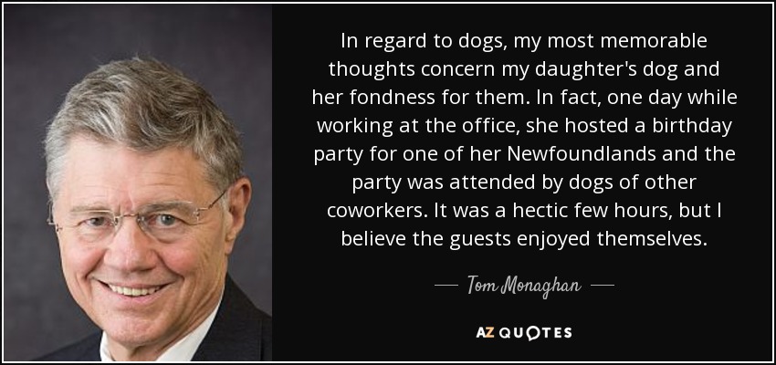 In regard to dogs, my most memorable thoughts concern my daughter's dog and her fondness for them. In fact, one day while working at the office, she hosted a birthday party for one of her Newfoundlands and the party was attended by dogs of other coworkers. It was a hectic few hours, but I believe the guests enjoyed themselves. - Tom Monaghan