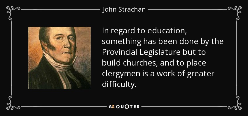 In regard to education, something has been done by the Provincial Legislature but to build churches, and to place clergymen is a work of greater difficulty. - John Strachan