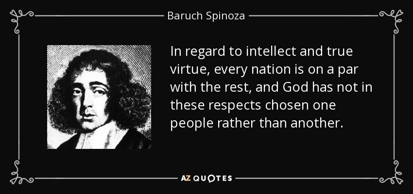 In regard to intellect and true virtue, every nation is on a par with the rest, and God has not in these respects chosen one people rather than another. - Baruch Spinoza