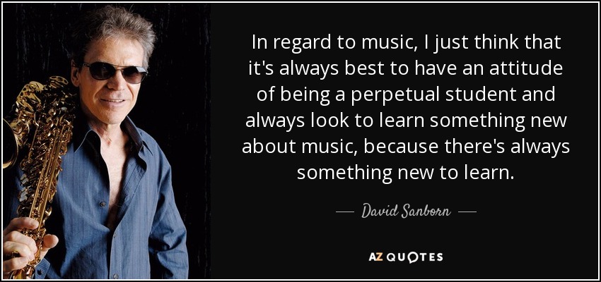 In regard to music, I just think that it's always best to have an attitude of being a perpetual student and always look to learn something new about music, because there's always something new to learn. - David Sanborn