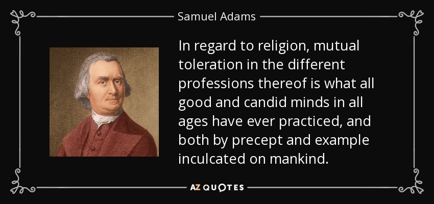 In regard to religion, mutual toleration in the different professions thereof is what all good and candid minds in all ages have ever practiced, and both by precept and example inculcated on mankind. - Samuel Adams