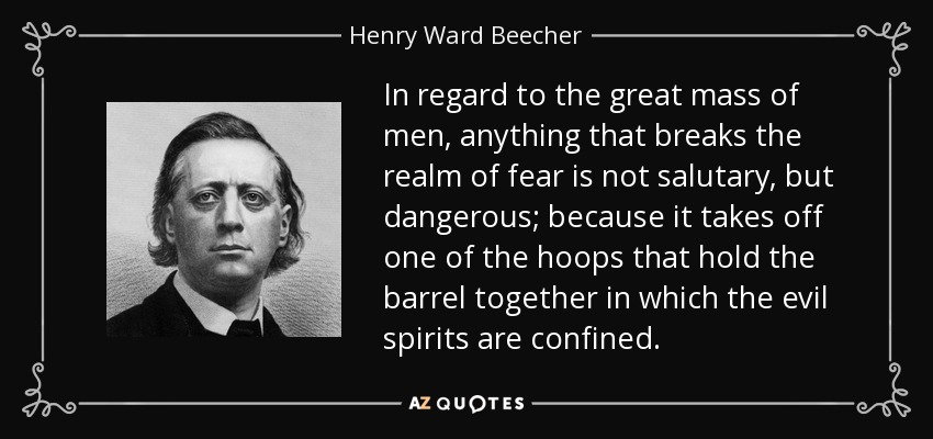 In regard to the great mass of men, anything that breaks the realm of fear is not salutary, but dangerous; because it takes off one of the hoops that hold the barrel together in which the evil spirits are confined. - Henry Ward Beecher