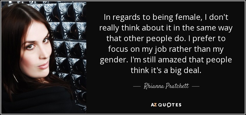 In regards to being female, I don't really think about it in the same way that other people do. I prefer to focus on my job rather than my gender. I'm still amazed that people think it's a big deal. - Rhianna Pratchett