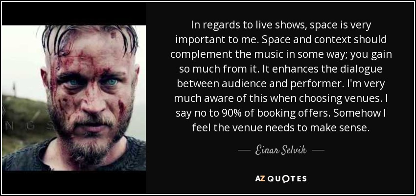 In regards to live shows, space is very important to me. Space and context should complement the music in some way; you gain so much from it. It enhances the dialogue between audience and performer. I'm very much aware of this when choosing venues. I say no to 90% of booking offers. Somehow I feel the venue needs to make sense. - Einar Selvik