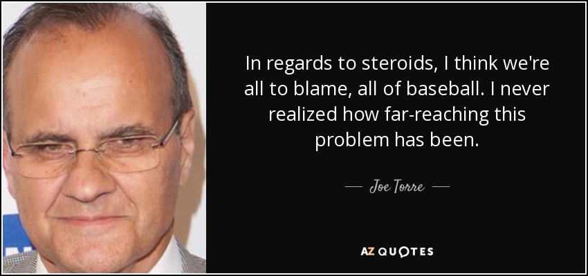 In regards to steroids, I think we're all to blame, all of baseball. I never realized how far-reaching this problem has been. - Joe Torre